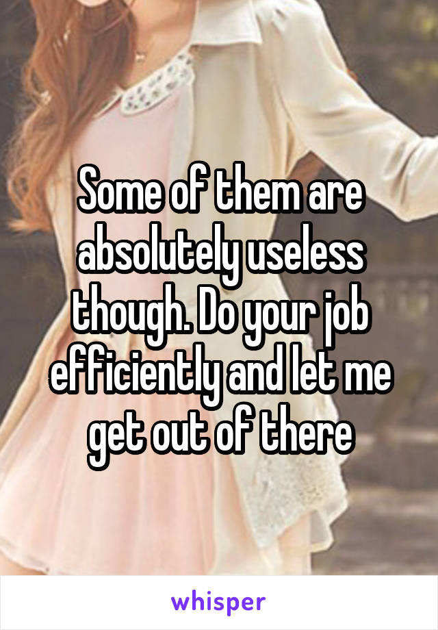 Some of them are absolutely useless though. Do your job efficiently and let me get out of there