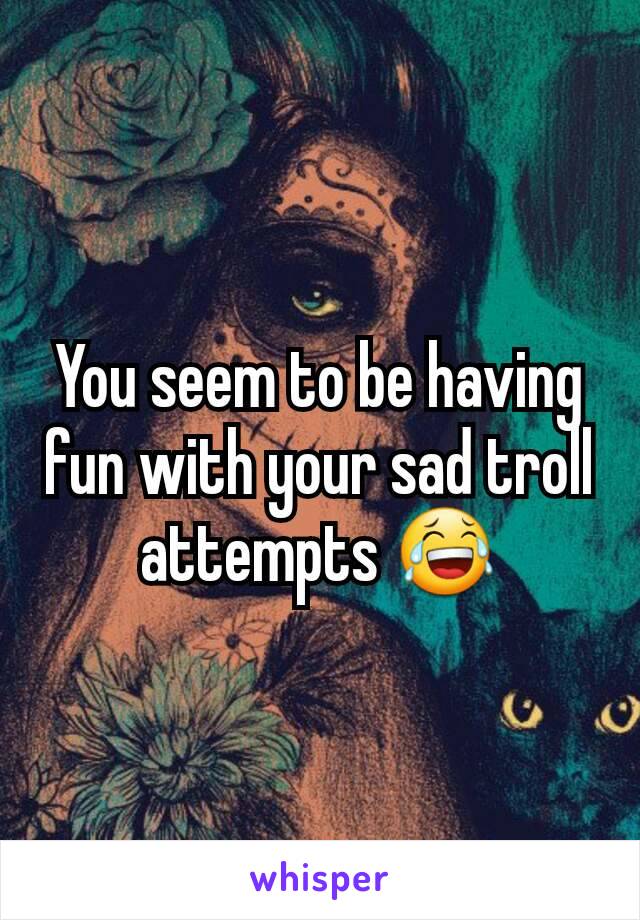 You seem to be having fun with your sad troll attempts 😂