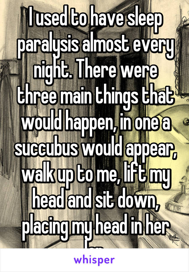 I used to have sleep paralysis almost every night. There were three main things that would happen, in one a succubus would appear, walk up to me, lift my head and sit down, placing my head in her lap.