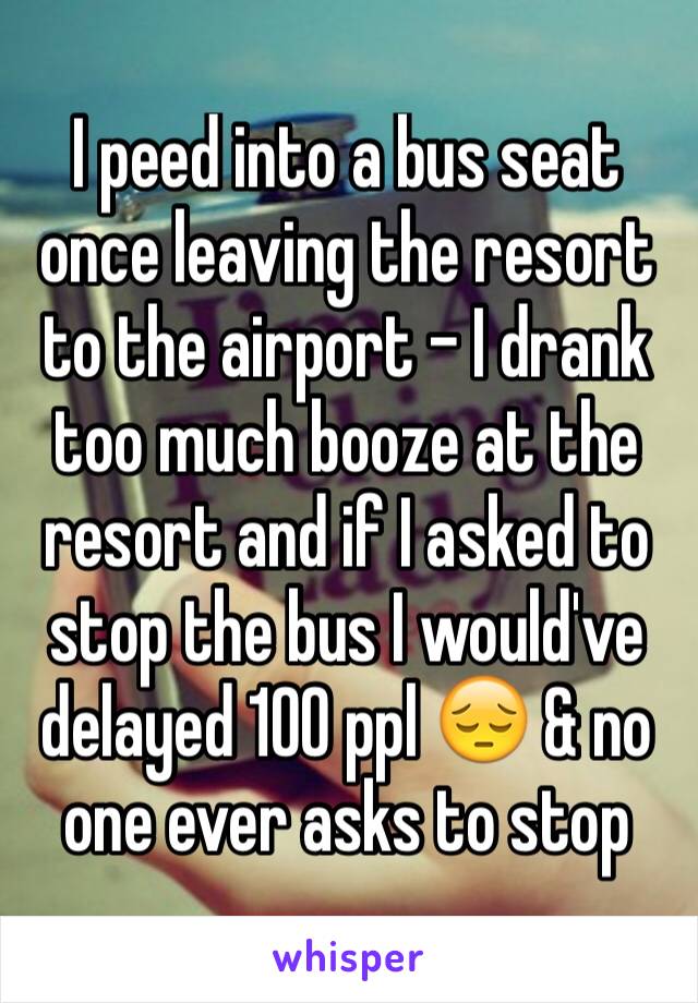 I peed into a bus seat once leaving the resort to the airport - I drank too much booze at the resort and if I asked to stop the bus I would've delayed 100 ppl 😔 & no one ever asks to stop