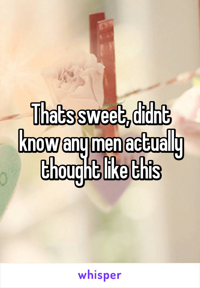 Thats sweet, didnt know any men actually thought like this