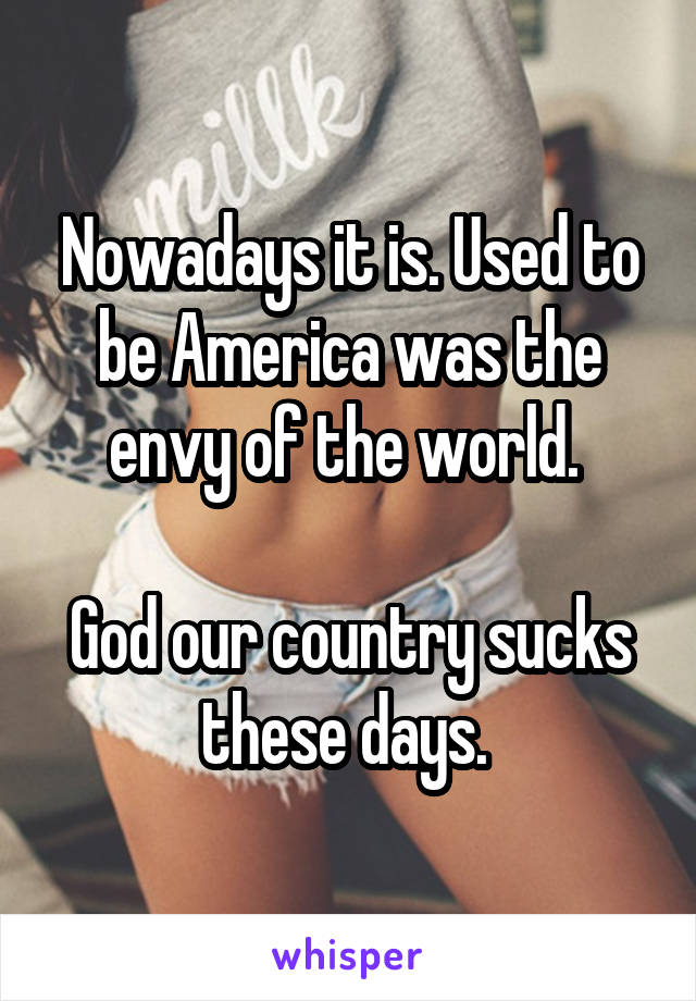Nowadays it is. Used to be America was the envy of the world. 

God our country sucks these days. 