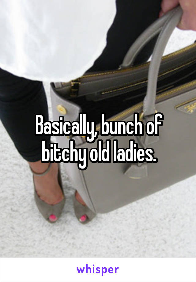 Basically, bunch of bitchy old ladies.