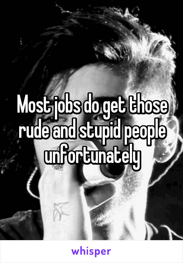 Most jobs do get those rude and stupid people unfortunately