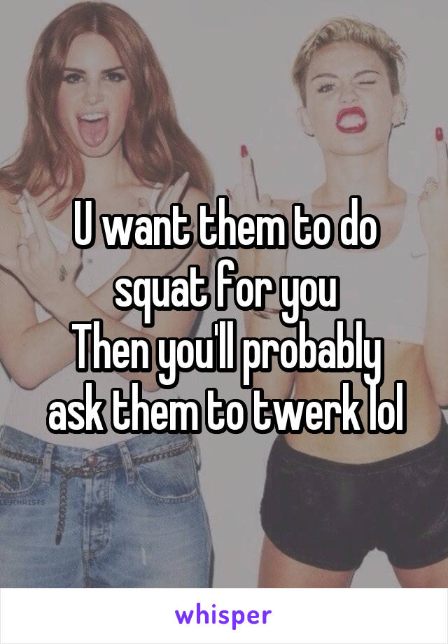 U want them to do squat for you
Then you'll probably ask them to twerk lol