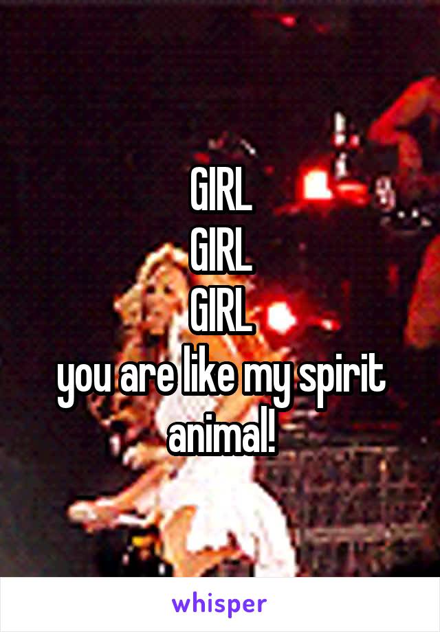 GIRL
GIRL
GIRL
you are like my spirit animal!