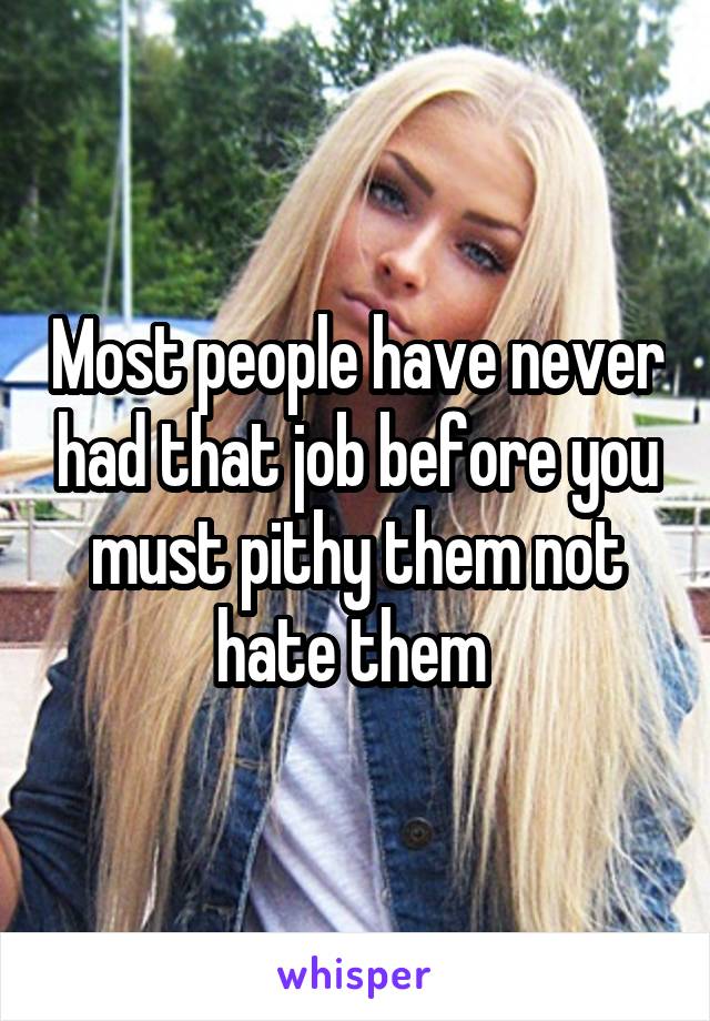 Most people have never had that job before you must pithy them not hate them 