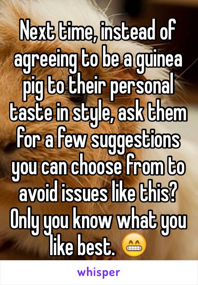 Next time, instead of agreeing to be a guinea pig to their personal taste in style, ask them for a few suggestions you can choose from to avoid issues like this? Only you know what you like best. 😁