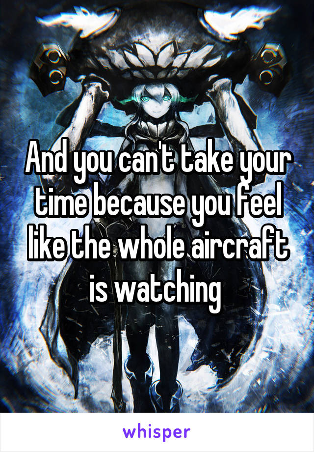 And you can't take your time because you feel like the whole aircraft is watching 