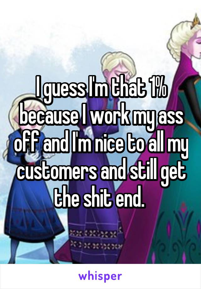 I guess I'm that 1% because I work my ass off and I'm nice to all my customers and still get the shit end. 