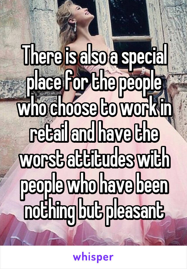 There is also a special place for the people who choose to work in retail and have the worst attitudes with people who have been nothing but pleasant