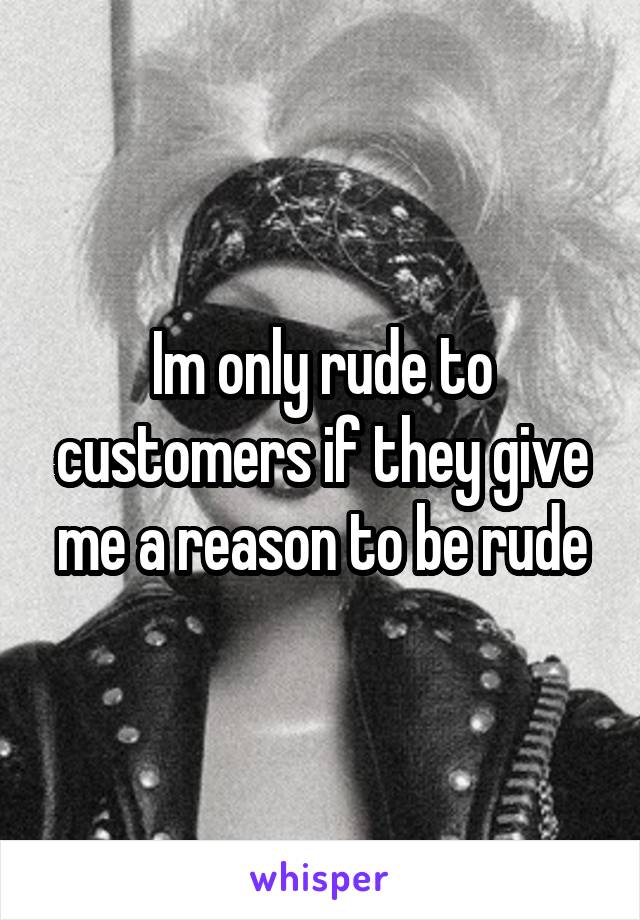 Im only rude to customers if they give me a reason to be rude