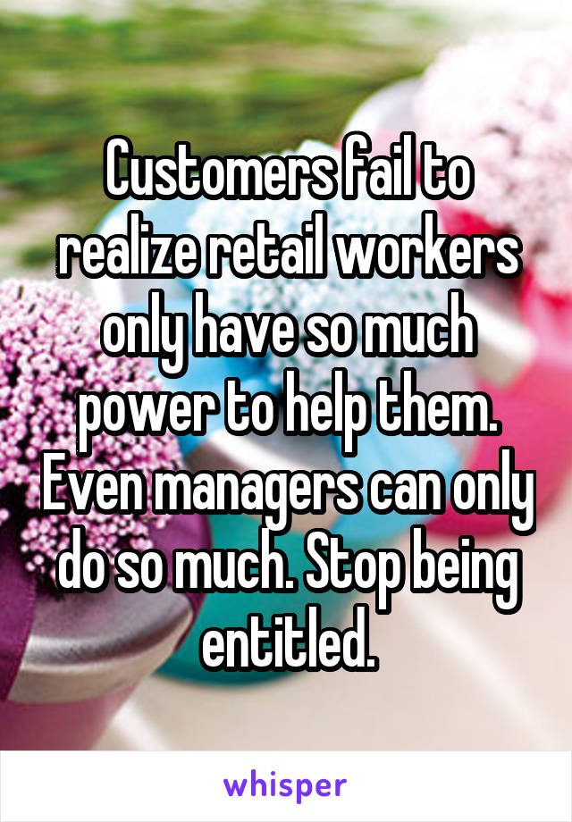 Customers fail to realize retail workers only have so much power to help them. Even managers can only do so much. Stop being entitled.