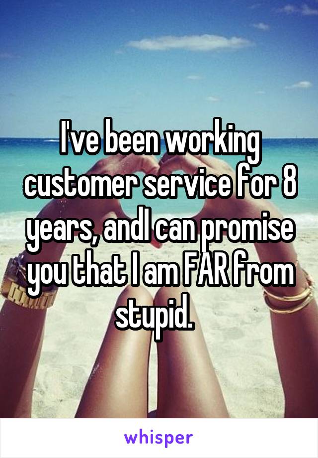 I've been working customer service for 8 years, andI can promise you that I am FAR from stupid.  