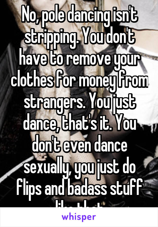 No, pole dancing isn't stripping. You don't have to remove your clothes for money from strangers. You just dance, that's it. You don't even dance sexually, you just do flips and badass stuff like that