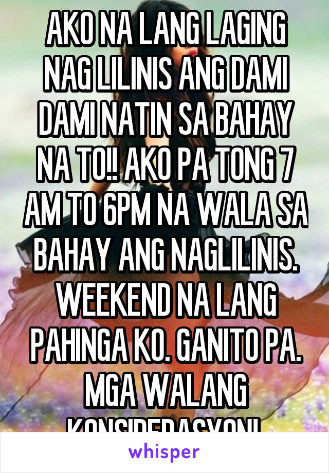 AKO NA LANG LAGING NAG LILINIS ANG DAMI DAMI NATIN SA BAHAY NA TO!! AKO PA TONG 7 AM TO 6PM NA WALA SA BAHAY ANG NAGLILINIS. WEEKEND NA LANG PAHINGA KO. GANITO PA. MGA WALANG KONSIDERASYON! 