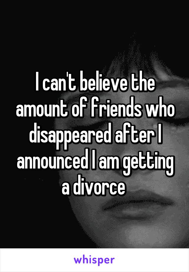 I can't believe the amount of friends who disappeared after I announced I am getting a divorce 