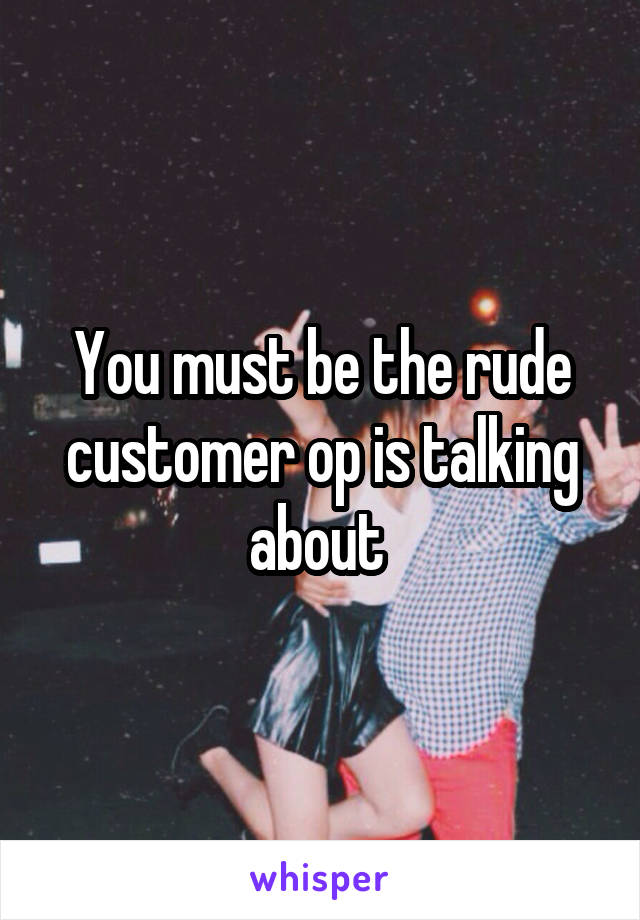 You must be the rude customer op is talking about 