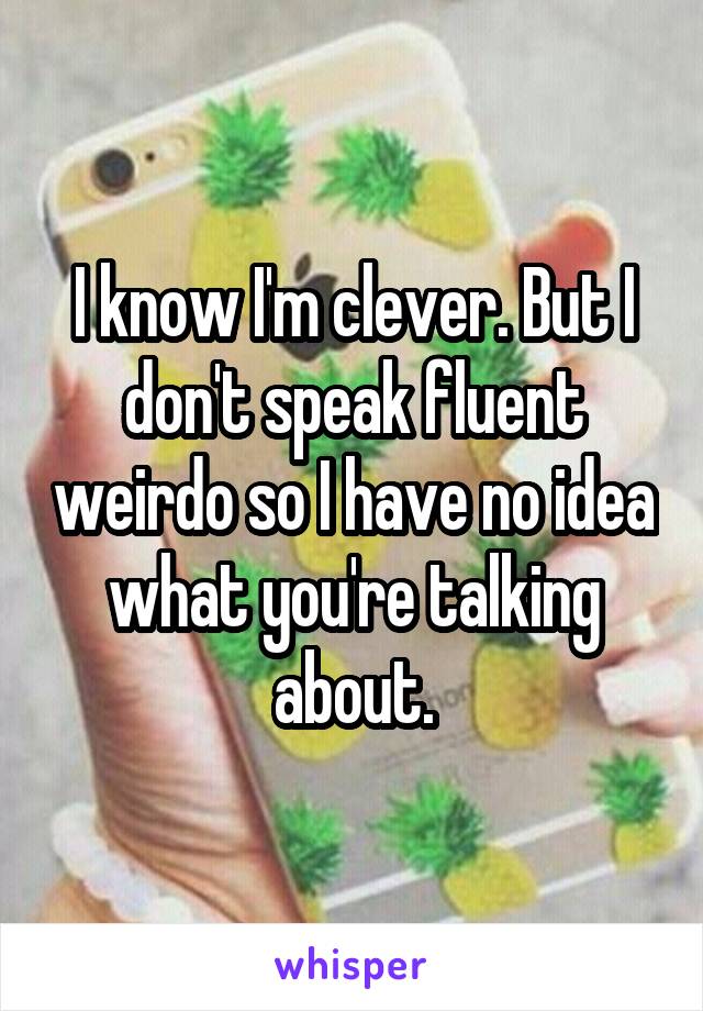 I know I'm clever. But I don't speak fluent weirdo so I have no idea what you're talking about.