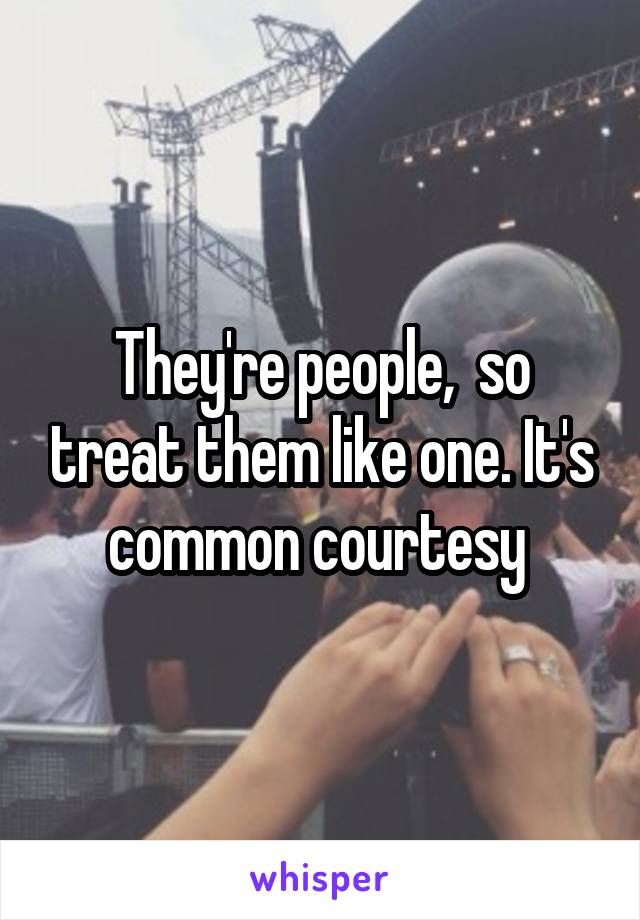 They're people,  so treat them like one. It's common courtesy 