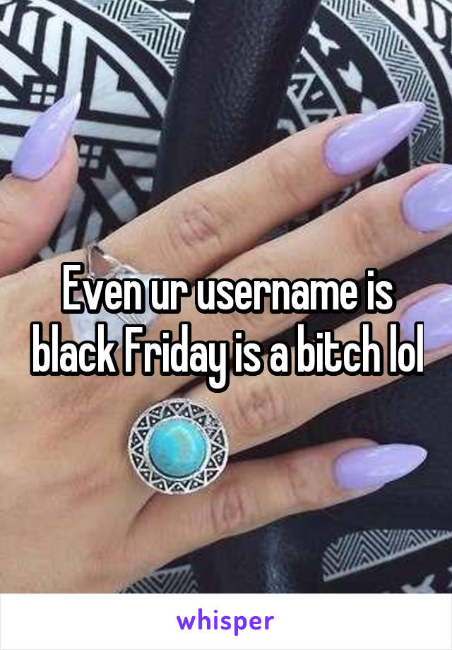 Even ur username is black Friday is a bitch lol