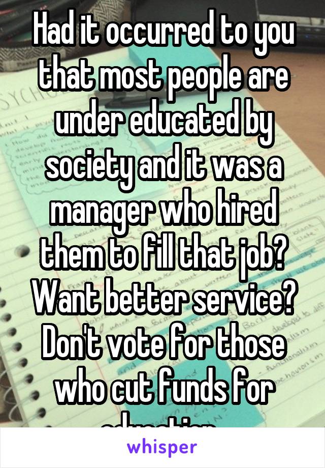 Had it occurred to you that most people are under educated by society and it was a manager who hired them to fill that job? Want better service? Don't vote for those who cut funds for education. 