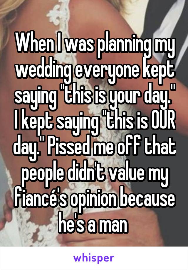 When I was planning my wedding everyone kept saying "this is your day." I kept saying "this is OUR day." Pissed me off that people didn't value my fiancé's opinion because he's a man 