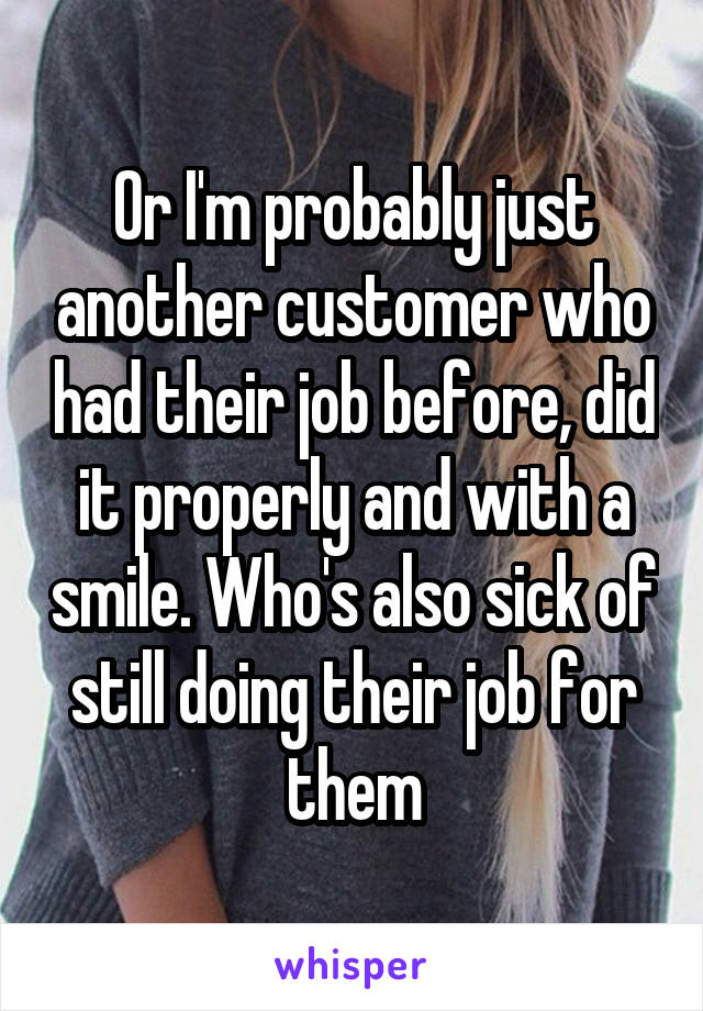 Or I'm probably just another customer who had their job before, did it properly and with a smile. Who's also sick of still doing their job for them