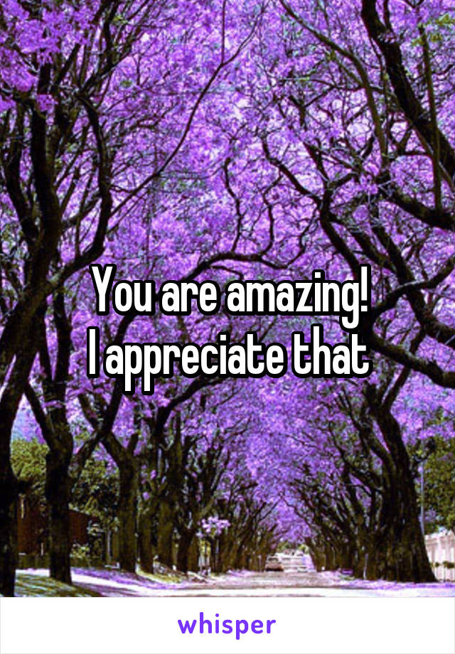 You are amazing!
I appreciate that