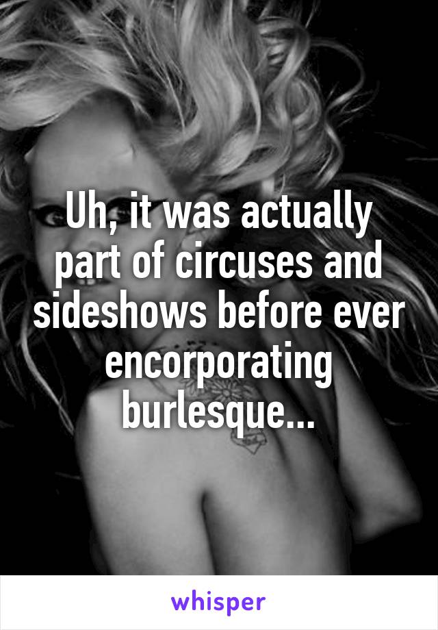 Uh, it was actually part of circuses and sideshows before ever encorporating burlesque...