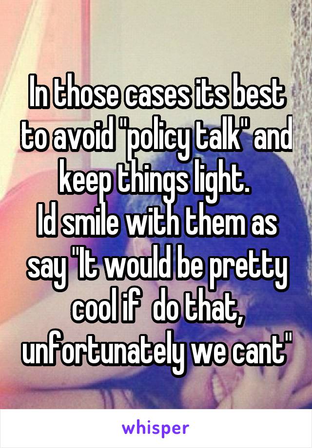 In those cases its best to avoid "policy talk" and keep things light. 
Id smile with them as say "It would be pretty cool if  do that, unfortunately we cant"