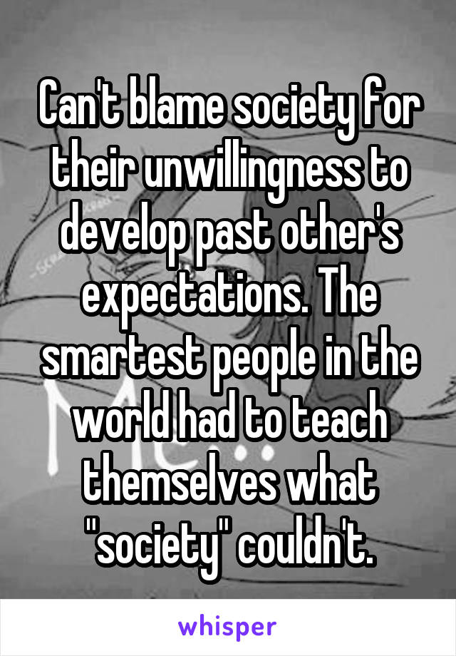 Can't blame society for their unwillingness to develop past other's expectations. The smartest people in the world had to teach themselves what "society" couldn't.