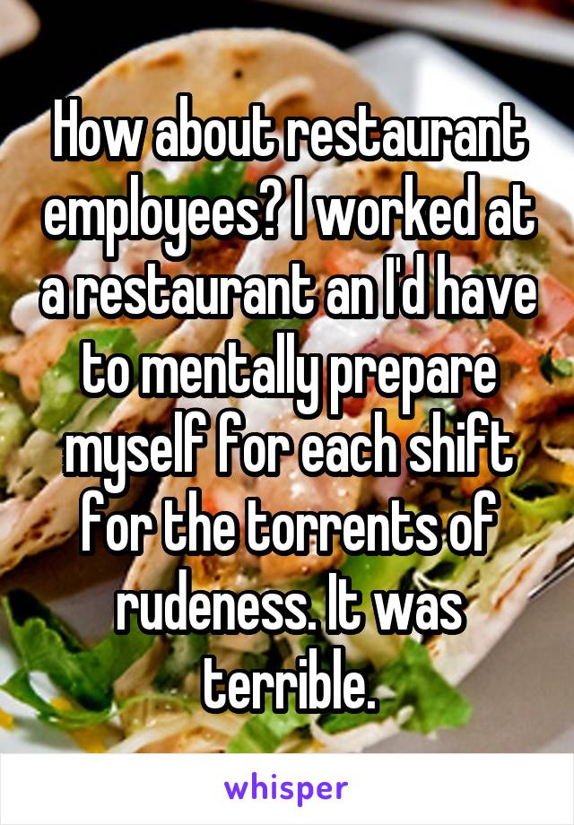 How about restaurant employees? I worked at a restaurant an I'd have to mentally prepare myself for each shift for the torrents of rudeness. It was terrible.