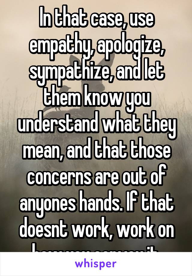 In that case, use empathy, apologize, sympathize, and let them know you understand what they mean, and that those concerns are out of anyones hands. If that doesnt work, work on how you convey it.