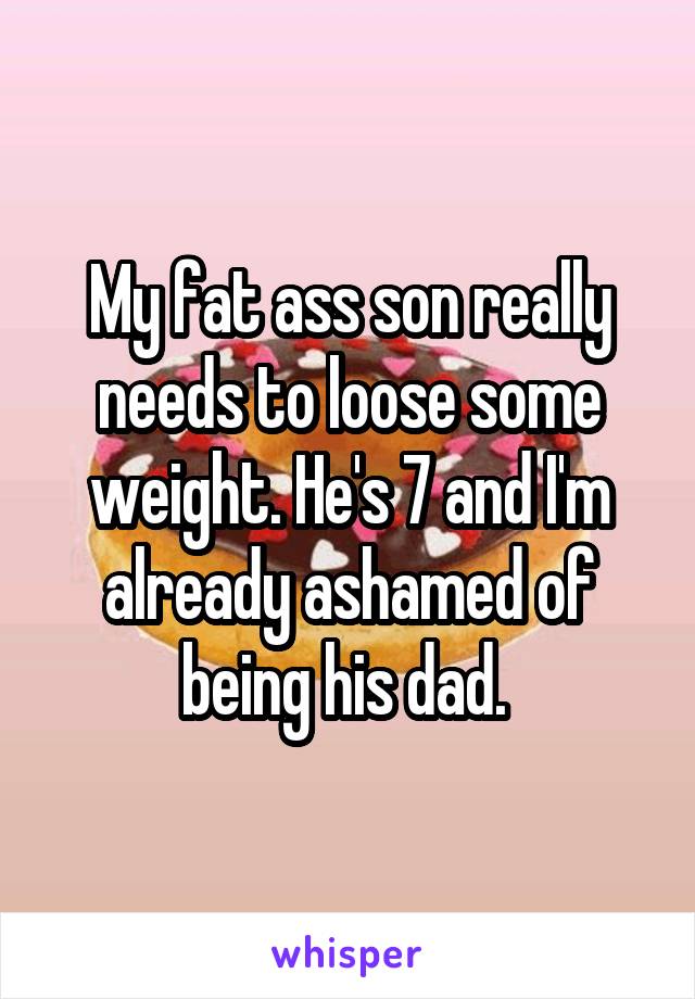 My fat ass son really needs to loose some weight. He's 7 and I'm already ashamed of being his dad. 