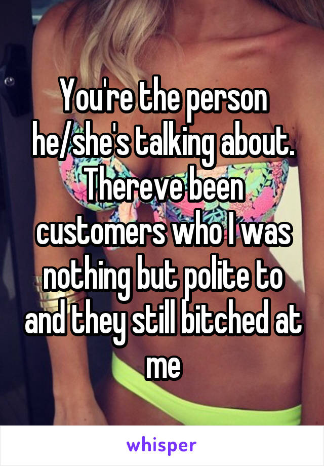 You're the person he/she's talking about. Thereve been customers who I was nothing but polite to and they still bitched at me