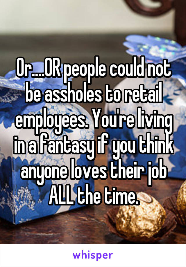 Or....OR people could not be assholes to retail employees. You're living in a fantasy if you think anyone loves their job ALL the time.