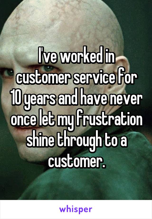 I've worked in customer service for 10 years and have never once let my frustration shine through to a customer.