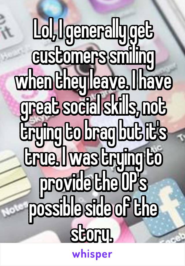 Lol, I generally get customers smiling when they leave. I have great social skills, not trying to brag but it's true. I was trying to provide the OP's possible side of the story. 