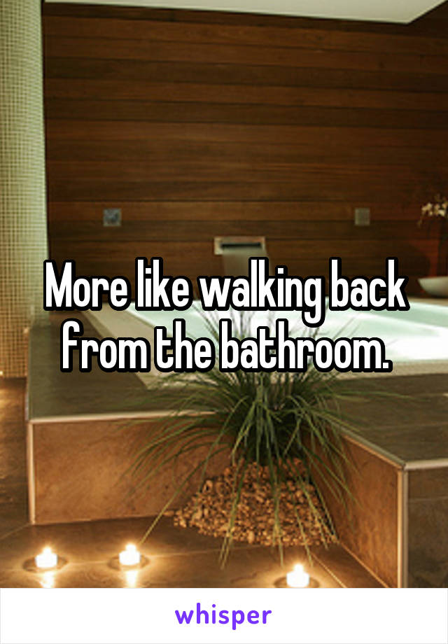More like walking back from the bathroom.