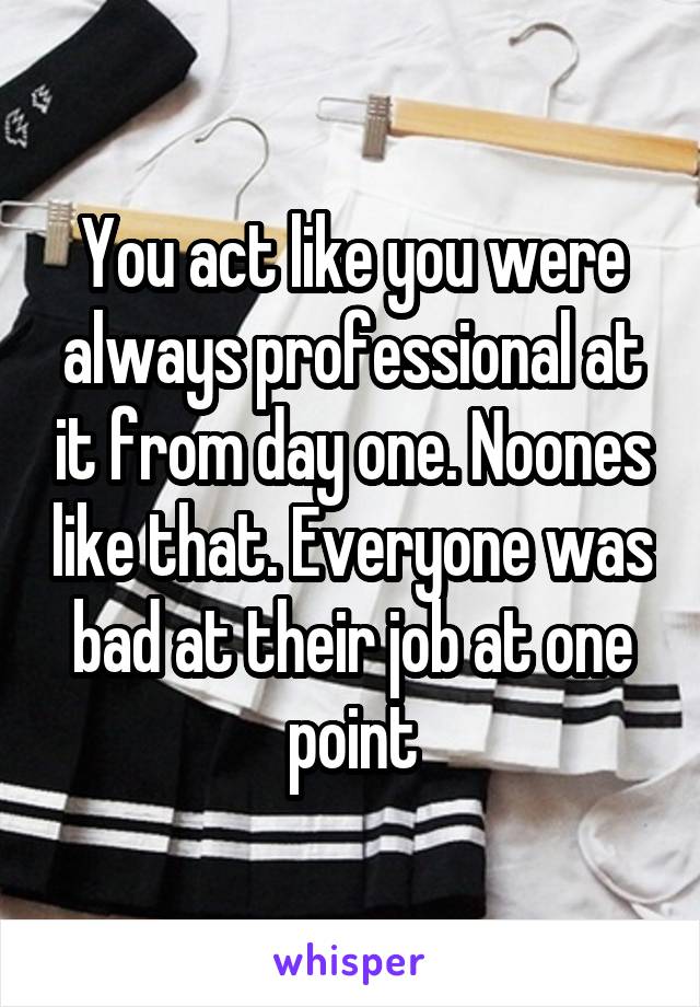 You act like you were always professional at it from day one. Noones like that. Everyone was bad at their job at one point