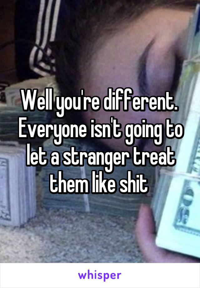 Well you're different.  Everyone isn't going to let a stranger treat them like shit 