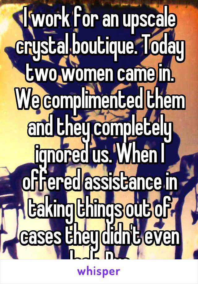 I work for an upscale crystal boutique. Today two women came in. We complimented them and they completely ignored us. When I offered assistance in taking things out of cases they didn't even look. Bye