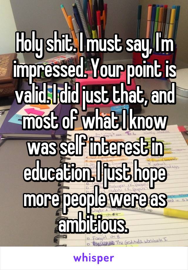 Holy shit. I must say, I'm impressed. Your point is valid. I did just that, and most of what I know was self interest in education. I just hope more people were as ambitious. 