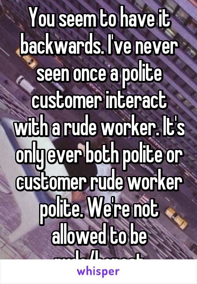 You seem to have it backwards. I've never seen once a polite customer interact with a rude worker. It's only ever both polite or customer rude worker polite. We're not allowed to be rude/honest