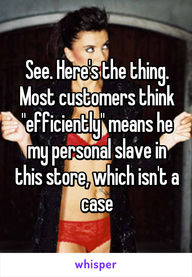 See. Here's the thing. Most customers think "efficiently" means he my personal slave in this store, which isn't a case