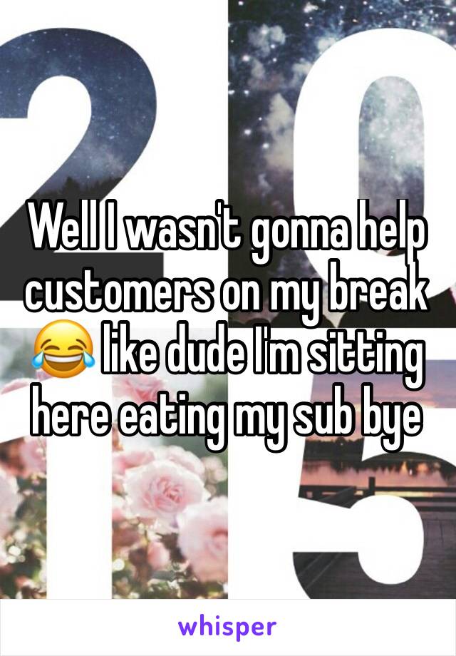 Well I wasn't gonna help customers on my break 😂 like dude I'm sitting here eating my sub bye