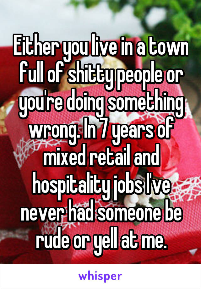 Either you live in a town full of shitty people or you're doing something wrong. In 7 years of mixed retail and hospitality jobs I've never had someone be rude or yell at me.