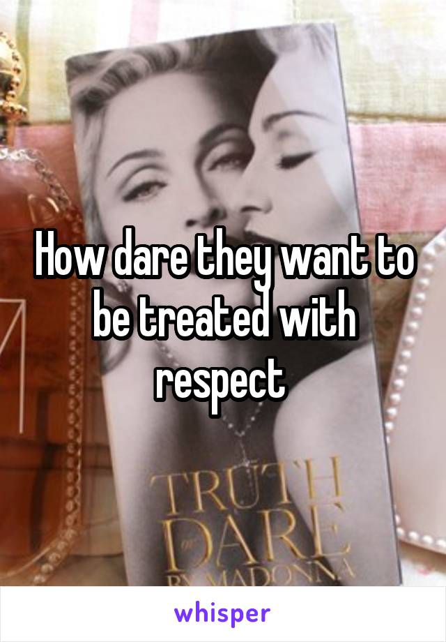 How dare they want to be treated with respect 