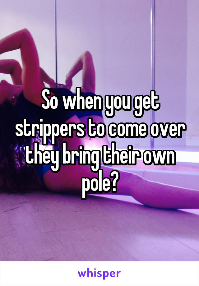 So when you get strippers to come over they bring their own pole?